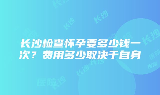 长沙检查怀孕要多少钱一次？费用多少取决于自身