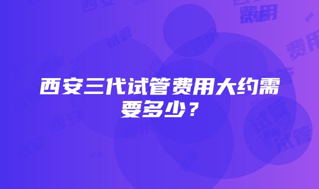 西安三代试管费用大约需要多少？