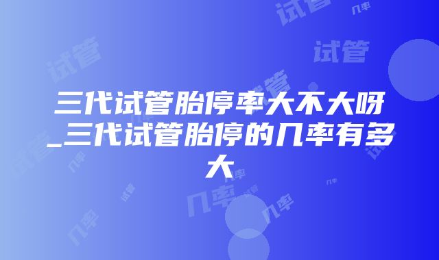 三代试管胎停率大不大呀_三代试管胎停的几率有多大