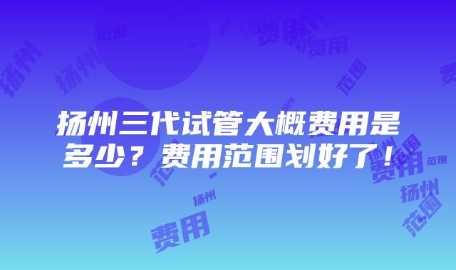 扬州三代试管大概费用是多少？费用范围划好了！