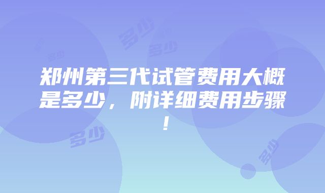 郑州第三代试管费用大概是多少，附详细费用步骤！