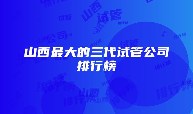 山西最大的三代试管公司排行榜