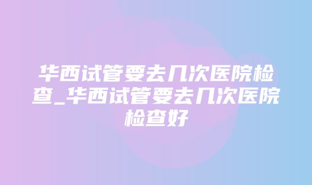 华西试管要去几次医院检查_华西试管要去几次医院检查好