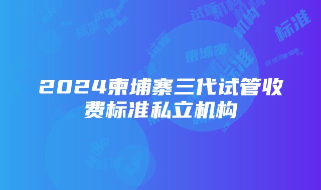 2024柬埔寨三代试管收费标准私立机构