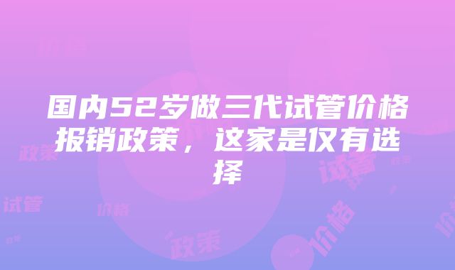 国内52岁做三代试管价格报销政策，这家是仅有选择