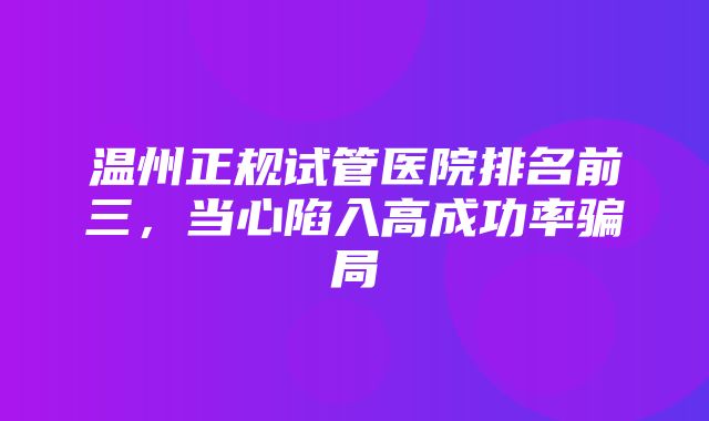 温州正规试管医院排名前三，当心陷入高成功率骗局