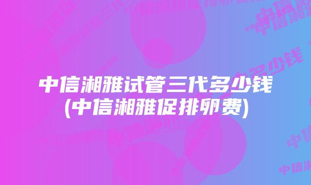 中信湘雅试管三代多少钱(中信湘雅促排卵费)