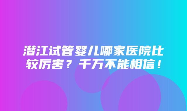 潜江试管婴儿哪家医院比较厉害？千万不能相信！