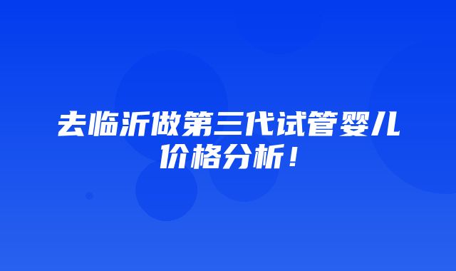 去临沂做第三代试管婴儿价格分析！