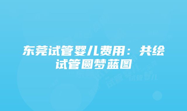 东莞试管婴儿费用：共绘试管圆梦蓝图