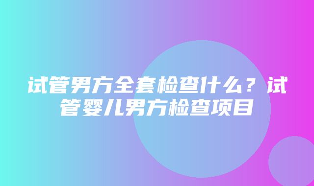 试管男方全套检查什么？试管婴儿男方检查项目