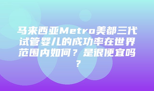 马来西亚Metro美都三代试管婴儿的成功率在世界范围内如何？是很便宜吗？