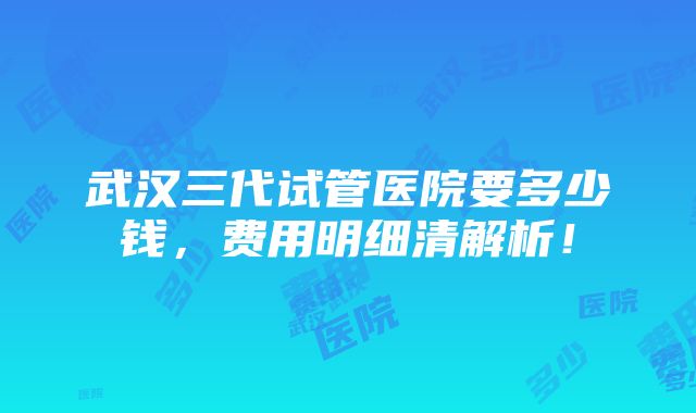 武汉三代试管医院要多少钱，费用明细清解析！