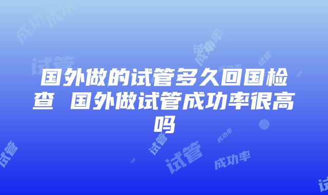 国外做的试管多久回国检查 国外做试管成功率很高吗