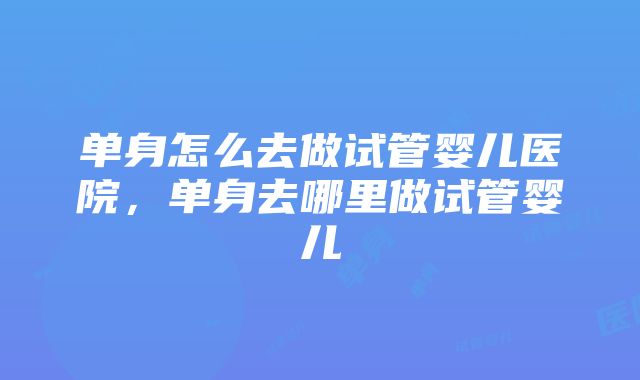 单身怎么去做试管婴儿医院，单身去哪里做试管婴儿