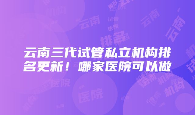 云南三代试管私立机构排名更新！哪家医院可以做