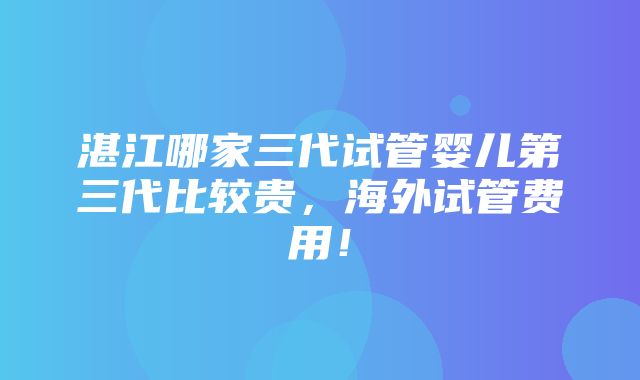 湛江哪家三代试管婴儿第三代比较贵，海外试管费用！