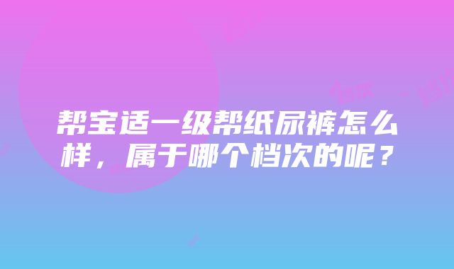 帮宝适一级帮纸尿裤怎么样，属于哪个档次的呢？