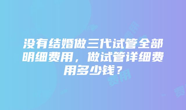 没有结婚做三代试管全部明细费用，做试管详细费用多少钱？