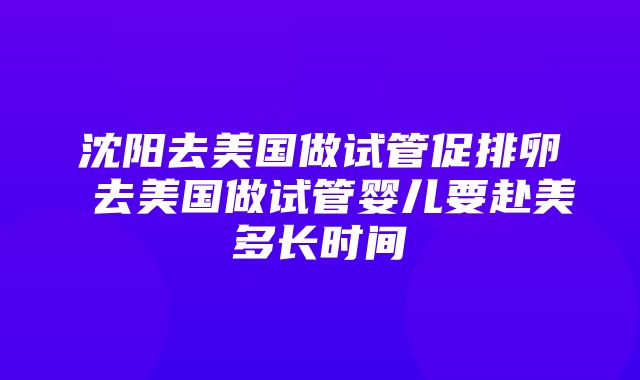 沈阳去美国做试管促排卵 去美国做试管婴儿要赴美多长时间