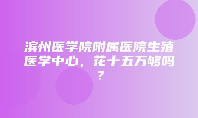 滨州医学院附属医院生殖医学中心，花十五万够吗？