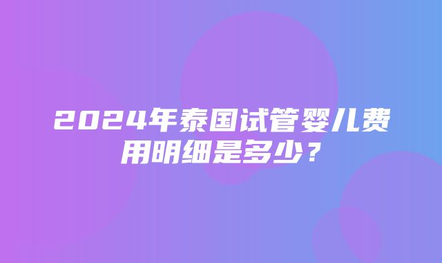 2024年泰国试管婴儿费用明细是多少？