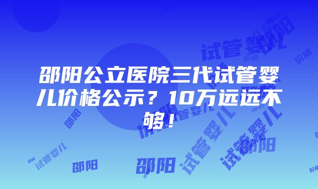 邵阳公立医院三代试管婴儿价格公示？10万远远不够！