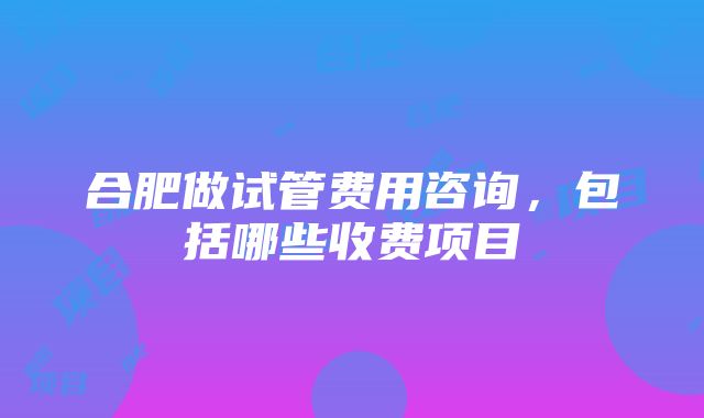 合肥做试管费用咨询，包括哪些收费项目