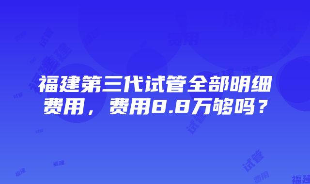 福建第三代试管全部明细费用，费用8.8万够吗？