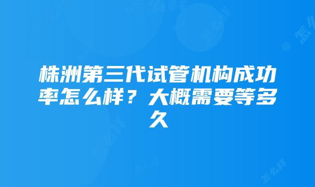 株洲第三代试管机构成功率怎么样？大概需要等多久