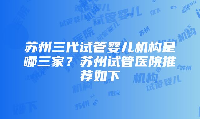 苏州三代试管婴儿机构是哪三家？苏州试管医院推荐如下