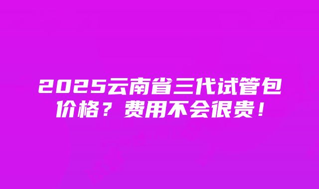 2025云南省三代试管包价格？费用不会很贵！