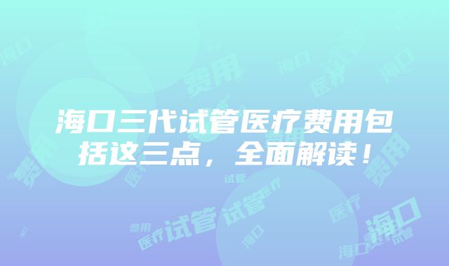 海口三代试管医疗费用包括这三点，全面解读！