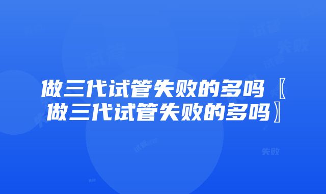 做三代试管失败的多吗〖做三代试管失败的多吗〗