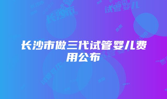 长沙市做三代试管婴儿费用公布