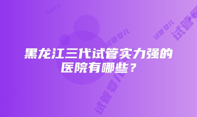 黑龙江三代试管实力强的医院有哪些？