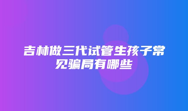 吉林做三代试管生孩子常见骗局有哪些