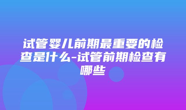 试管婴儿前期最重要的检查是什么-试管前期检查有哪些