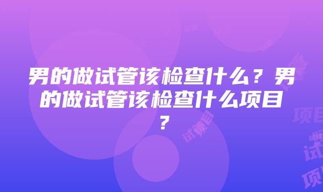 男的做试管该检查什么？男的做试管该检查什么项目？