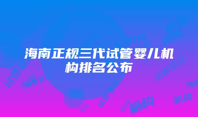 海南正规三代试管婴儿机构排名公布