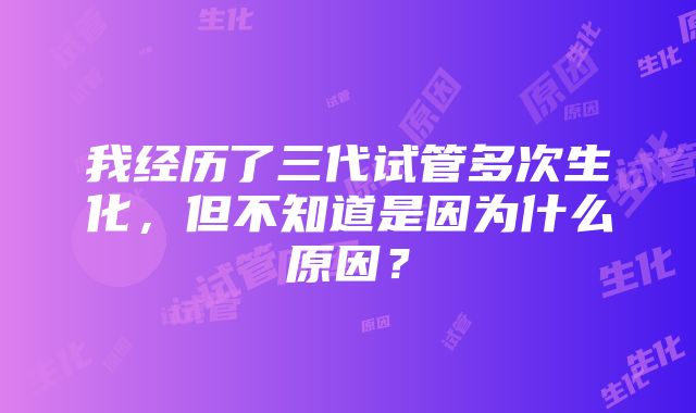 我经历了三代试管多次生化，但不知道是因为什么原因？