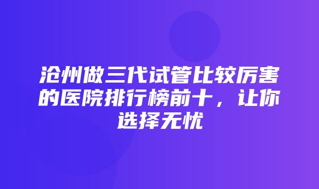 沧州做三代试管比较厉害的医院排行榜前十，让你选择无忧