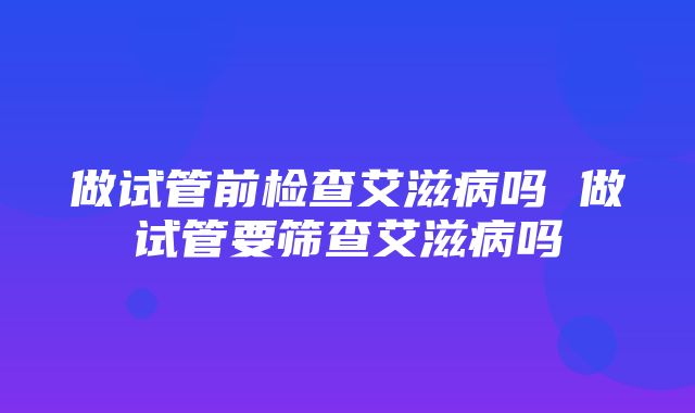 做试管前检查艾滋病吗 做试管要筛查艾滋病吗