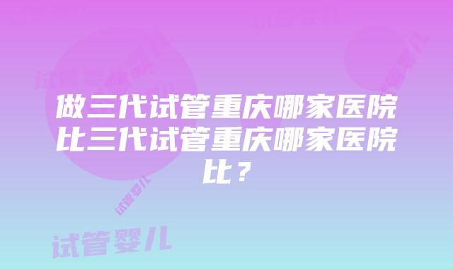 做三代试管重庆哪家医院比三代试管重庆哪家医院比？