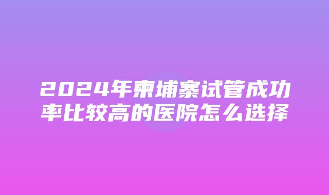 2024年柬埔寨试管成功率比较高的医院怎么选择