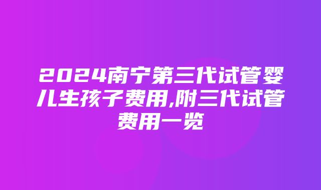 2024南宁第三代试管婴儿生孩子费用,附三代试管费用一览