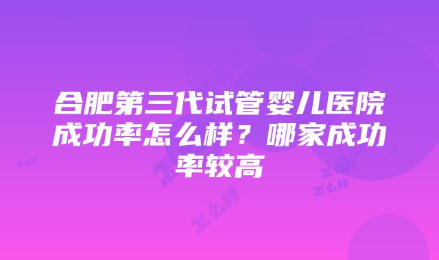 合肥第三代试管婴儿医院成功率怎么样？哪家成功率较高