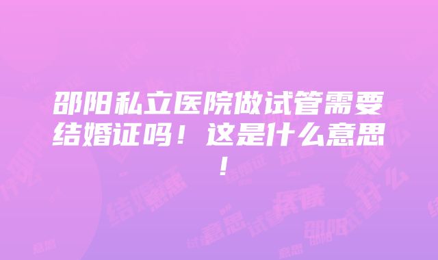 邵阳私立医院做试管需要结婚证吗！这是什么意思！