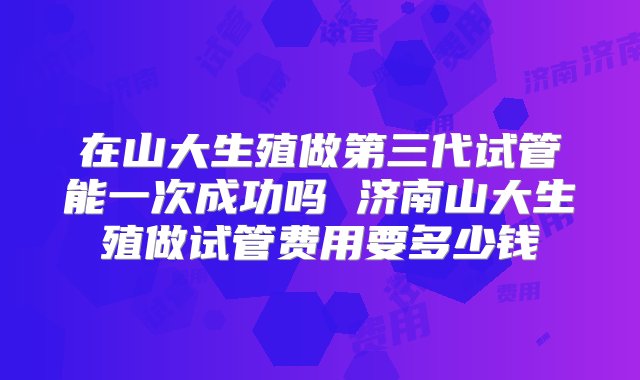 在山大生殖做第三代试管能一次成功吗 济南山大生殖做试管费用要多少钱