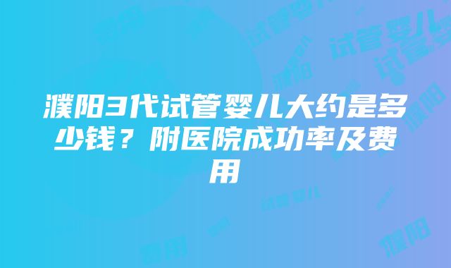 濮阳3代试管婴儿大约是多少钱？附医院成功率及费用